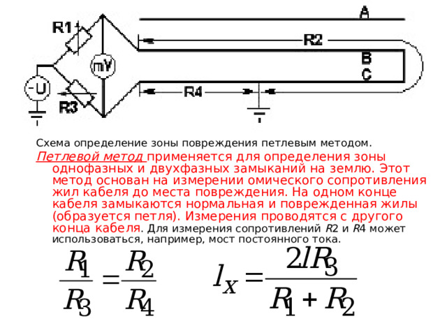 Схема определение зоны повреждения петлевым методом. Петлевой метод применяется для определения зоны однофазных и двухфазных замыканий на землю. Этот метод основан на измерении омического сопротивления жил кабеля до места повреждения. На одном конце кабеля замыкаются нормальная и поврежденная жилы (образуется петля). Измерения проводятся с другого конца кабеля . Для измерения сопротивлений R 2 и R 4 может использоваться, например, мост постоянного тока.  