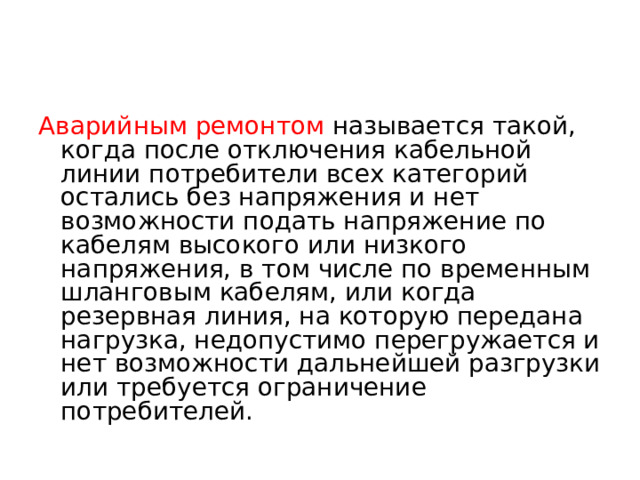 Аварийным ремонтом называется такой, когда после отключения кабельной линии потребители всех категорий остались без напряжения и нет возможности подать напряжение по кабелям высокого или низкого напряжения, в том числе по временным шланговым кабелям, или когда резервная линия, на которую передана нагрузка, недопустимо перегружается и нет возможности дальнейшей разгрузки или требуется ограничение потребителей.  