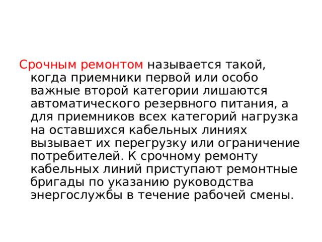 Срочным ремонтом называется такой, когда приемники первой или особо важные второй категории лишаются автоматического резервного питания, а для приемников всех категорий нагрузка на оставшихся кабельных линиях вызывает их перегрузку или ограничение потребителей. К срочному ремонту кабельных линий приступают ремонтные бригады по указанию руководства энергослужбы в течение рабочей смены.  