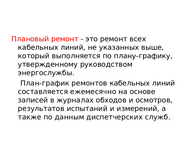 Плановый ремонт - это ремонт всех кабельных линий, не указанных выше, который выполняется по плану-графику, утвержденному руководством энергослужбы.  План-график ремонтов кабельных линий составляется ежемесячно на основе записей в журналах обходов и ос­мотров, результатов испытаний и измерений, а также по данным диспетчерских служб.  