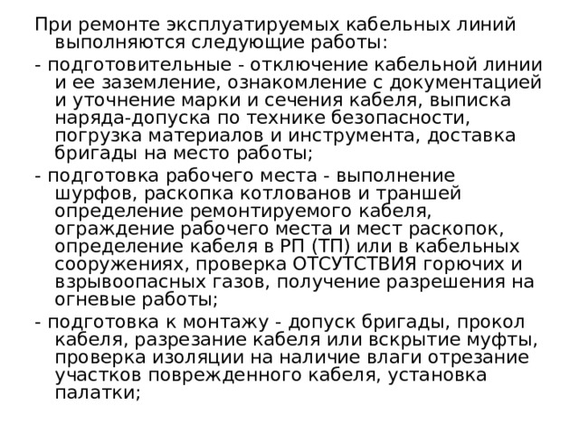 При ремонте эксплуатируемых кабельных линий выполняются следующие работы: - подготовительные - отключение кабельной линии и ее заземление, ознакомление с документацией и уточнение марки и сечения кабеля, выписка наряда-допуска по технике безопасности, погрузка материа­лов и инструмента, доставка бригады на место работы; - подготовка рабочего места - выполнение шурфов, раскопка котло­ванов и траншей определение ремонтируемого кабеля, ограждение рабочего места и мест раскопок, определение кабеля в РП (ТП) или в ка­бельных сооружениях, проверка ОТСУТСТВИЯ горючих и взрывоопасных газов, получение разрешения на огневые работы; - подготовка к монтажу - допуск бригады, прокол кабеля, разрезание кабеля или вскрытие муфты, проверка изоляции на наличие влаги отрезание участков поврежденного кабеля, установка палатки;  