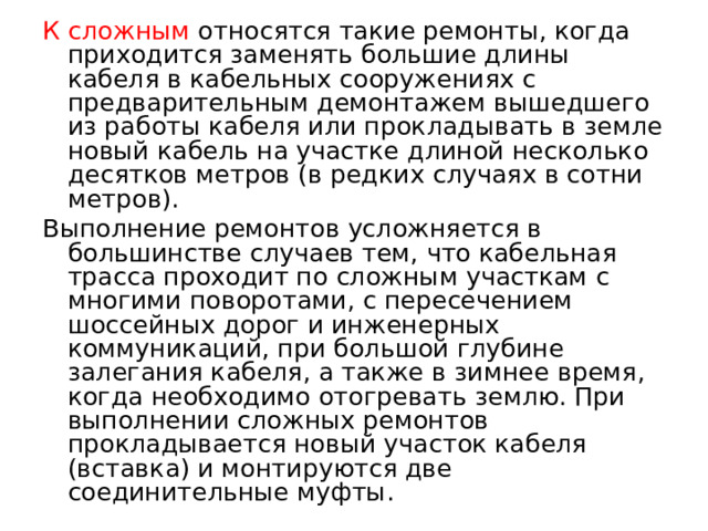 К сложным относятся такие ремонты, когда приходится заменять большие длины кабеля в кабельных сооружениях с предварительным демонтажем вышедшего из работы кабеля или прокладывать в земле новый кабель на участке длиной несколько десятков метров (в редких случаях в сотни метров). Выполнение ремонтов усложняется в большинстве случаев тем, что кабельная трасса проходит по сложным участкам с многими поворотами, с пересечением шоссейных дорог и инженерных коммуникаций, при большой глубине залегания кабеля, а также в зимнее время, когда необходимо отогревать землю. При выполнении сложных ремонтов прокладывается новый участок кабеля (вставка) и монтируются две соединительные муфты.  