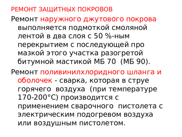 РЕМОНТ ЗАЩИТНЫХ ПОКРОВОВ Ремонт наружного джутового покрова выполняется подмоткой смоляной лентой в два слоя с 50 %-ным перекрытием с последующей про­мазкой этого участка разогретой битумной мастикой МБ 70 (МБ 90). Ремонт поливинилхлоридного шланга и оболочек - сварка, которая в струе горячего воздуха (при температуре 170-200°С) производится с применением сварочного пистолета с электрическим подогревом воздуха или воздушным пистолетом.  