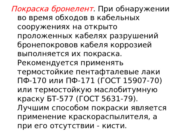 Покраска бронелент . При обнаружении во время обходов в кабельных сооружениях на открыто проложенных кабелях разрушений бронепокровов кабеля коррозией выполняется их покраска. Рекомендуется применять термостойкие пентафталевые лаки ПФ-170 или ПФ-171 (ГОСТ 15907-70) или термостойкую маслобитумную краску БТ-577 (ГОСТ 5631-79). Лучшим способом покраски является применение краскораспылителя, а при его отсутствии - кисти.  