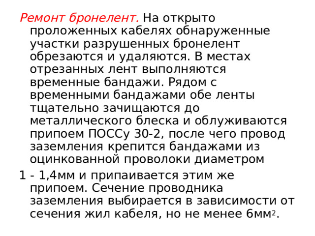 Ремонт бронелент.  На открыто проложенных кабелях обнаруженные участки разрушенных бронелент обрезаются и удаляются. В местах отрезанных лент выполняются временные бандажи. Рядом с временными бандажами обе ленты тщательно зачищаются до металлического блеска и облуживаются припоем ПОССу 30-2, после чего провод зазем­ления крепится бандажами из оцинкованной проволоки диаметром 1 - 1,4мм и припаивается этим же припоем. Сечение проводника заземления выбирается в зависимости от сечения жил кабеля, но не менее 6мм 2 .  