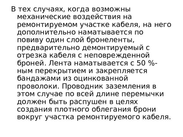 В тех случаях, когда возможны механические воздействия на ремонтируемом участке кабеля, на него дополнительно наматывается по повиву один слой бронеленты, предварительно демонтируемый с отрезка кабеля с неповрежденной броней. Лента наматывается с 50 %-ным пе­рекрытием и закрепляется бандажами из оцинкованной проволоки. Проводник заземления в этом случае по всей длине перемычки должен быть распушен в целях создания плотного облегания брони вокруг участка ремонтируемого кабеля.  