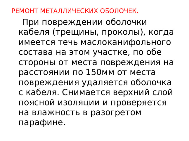 РЕМОНТ МЕТАЛЛИЧЕСКИХ ОБОЛОЧЕК.  При повреждении оболочки кабеля (трещины, проколы), когда имеется течь маслоканифольного состава на этом участке, по обе сто­роны от места повреждения на расстоянии по 150мм от места повреж­дения удаляется оболочка с кабеля. Снимается верхний слой поясной изоляции и проверяется на влажность в разогретом парафине.  