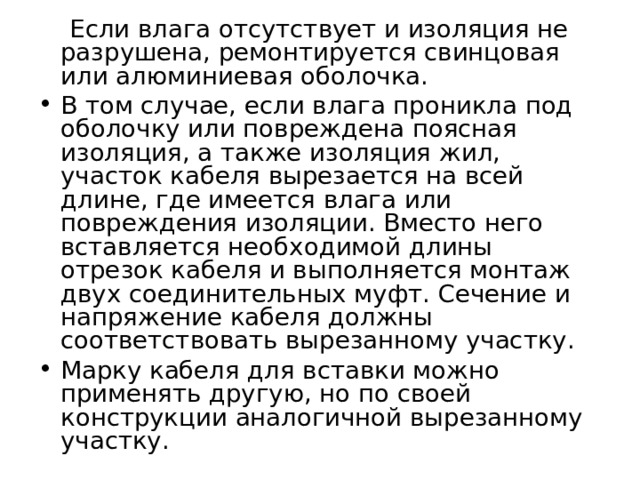  Если влага отсутствует и изоляция не разрушена, ремонтируется свинцовая или алюминиевая оболочка. В том случае, если влага проникла под оболочку или повреждена поясная изоляция, а также изоляция жил, участок кабеля вырезается на всей длине, где имеется влага или повреждения изоляции. Вместо него вставляется необходимой длины отрезок кабеля и выполняется монтаж двух соединительных муфт. Сечение и напряжение кабеля должны соответствовать вырезанному участку. Марку кабеля для вставки можно применять другую, но по своей конструкции аналогичной вырезанному участку.  