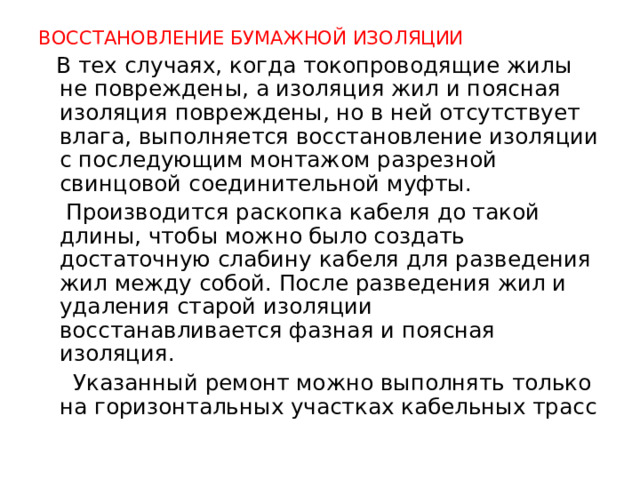 ВОССТАНОВЛЕНИЕ БУМАЖНОЙ ИЗОЛЯЦИИ  В тех случаях, когда токопроводящие жилы не повреждены, а изоляция жил и поясная изоляция повреждены, но в ней отсутствует влага, выполняется восстановление изоляции с последующим монтажом разрезной свинцовой соединительной муфты.  Производится раскопка кабеля до такой длины, чтобы можно было создать достаточную слабину кабеля для разведения жил между собой. После разведения жил и удаления старой изоляции восстанавливается фазная и поясная изоляция.  Указанный ремонт можно выполнять только на горизонтальных участках кабельных трасс  