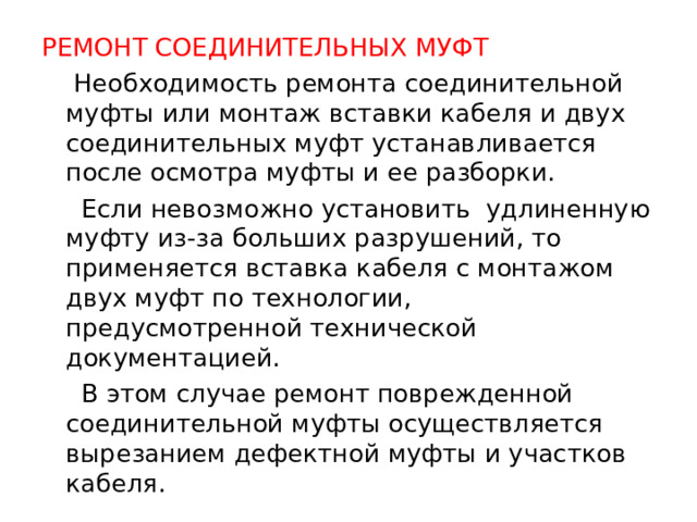 РЕМОНТ СОЕДИНИТЕЛЬНЫХ МУФТ  Необходимость ремонта соединительной муфты или монтаж вставки кабеля и двух соединительных муфт устанавливается после осмотра муфты и ее разборки.  Если невозможно установить удлиненную муфту из-за больших разрушений, то применяется вставка кабеля с монтажом двух муфт по технологии, предусмотренной технической документацией.  В этом случае ремонт поврежденной соединительной муфты осуществляется вырезанием дефектной муфты и участков кабеля.  