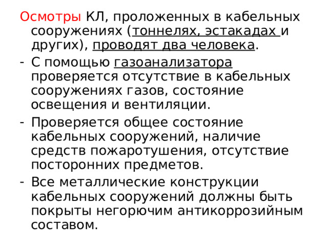 Осмотры КЛ, проложенных в кабельных сооружениях ( тоннелях, эстакадах и других), проводят два человека . С помощью газоанализатора проверяется отсутствие в кабельных сооружениях газов, состояние освещения и вентиляции. Проверяется общее состояние кабельных сооружений, наличие средств пожаротушения, отсутствие посторонних предметов. Все металлические конструкции кабельных сооружений должны быть покрыты негорючим антикоррозийным составом.  