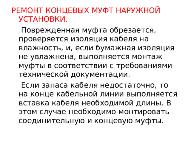 РЕМОНТ КОНЦЕВЫХ МУФТ НАРУЖНОЙ УСТАНОВКИ.  Поврежденная муфта обрезается, проверяется изоляция кабеля на влажность, и, если бумажная изоляция не увлажнена, выполняется монтаж муфты в соответствии с требованиями технической документации.  Если запаса кабеля недостаточно, то на конце кабельной линии выполняется вставка кабеля необходимой длины. В этом случае необходимо монтировать соединительную и концевую муфты.  