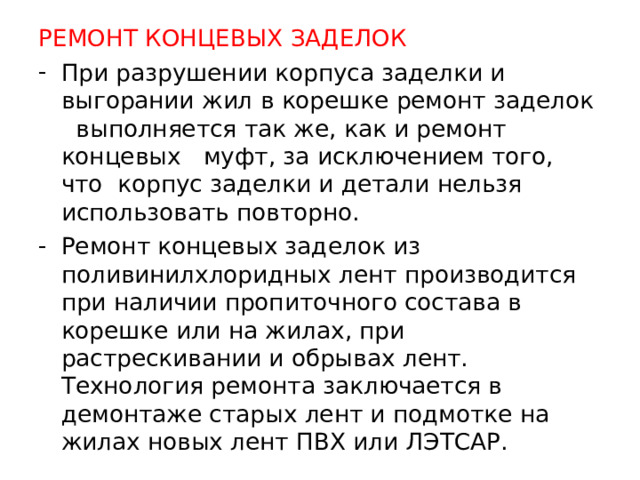 РЕМОНТ КОНЦЕВЫХ ЗАДЕЛОК При разрушении корпуса заделки и выгорании жил в корешке ремонт заделок выполняется так же, как и ремонт концевых муфт, за исключением того, что корпус заделки и детали нельзя использовать повторно. Ремонт концевых заделок из поливинилхлоридных лент производится при наличии пропиточного состава в корешке или на жилах, при растрескивании и обрывах лент. Технология ремонта заключается в демонтаже старых лент и подмотке на жилах новых лент ПВХ или ЛЭТСАР.   