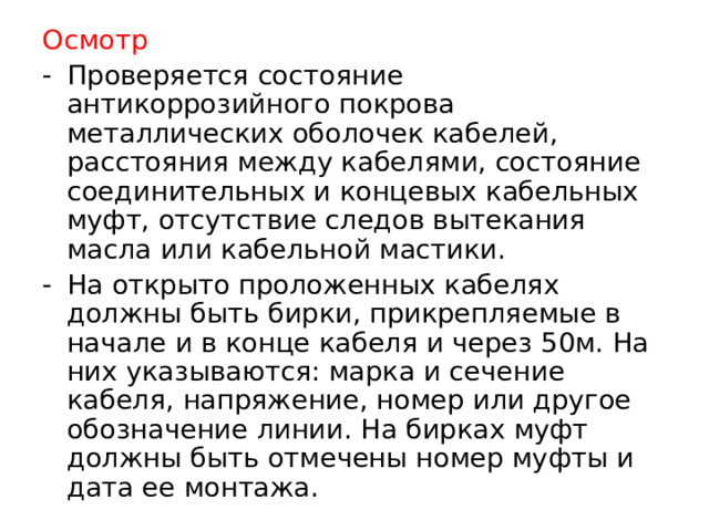 Осмотр Проверяется состояние антикоррозийного покрова металлических оболочек кабелей, расстояния между кабелями, состояние соединительных и концевых кабельных муфт, отсутствие следов вытекания масла или кабельной мастики. На открыто проложенных кабелях должны быть бирки, прикрепляемые в начале и в конце кабеля и через 50м. На них указываются: марка и сечение кабеля, напряжение, номер или другое обозначение линии. На бирках муфт должны быть отмечены номер муфты и дата ее монтажа.   