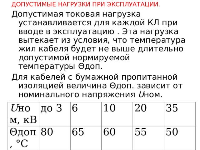 ДОПУСТИМЫЕ НАГРУЗКИ ПРИ ЭКСПЛУАТАЦИИ. Допустимая токовая нагрузка устанавливается для каждой КЛ при вводе в эксплуатацию . Эта нагрузка вытекает из условия, что температура жил кабеля будет не выше длительно допустимой нормируемой температуры Θдоп. Для кабелей с бумажной пропитанной изоляцией величина Θдоп. зависит от номинального напряжения U ном. U ном, кВ Θдоп, °С до 3 6 80 10 65 20 60 55 35 50  