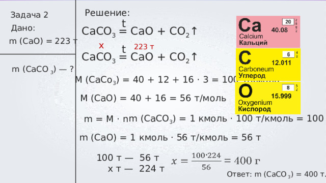 Решение: Задача 2 t Дано: СаСО 3 = СаО + СО 2 ↑ m ( С aO) = 223 т x t 2 2 3 т СаСО 3 = СаО + СО 2 ↑ m ( С aCO  3 ) — ? M (CaCo 3 ) = 40 + 12 + 16 ⋅ 3 = 100 т/кмоль M (CaO) = 40 + 16 = 5 6 т/моль m (CaC О 3 ) = 1 кмоль ⋅ 10 0 т/кмоль = 100 т m = M ⋅ n m (Ca О ) = 1 кмоль ⋅ 56 т/кмоль = 56 т 100 т — 56  т  x т —  224 т  Ответ: m ( С aCO 3 ) = 4 00 т. 