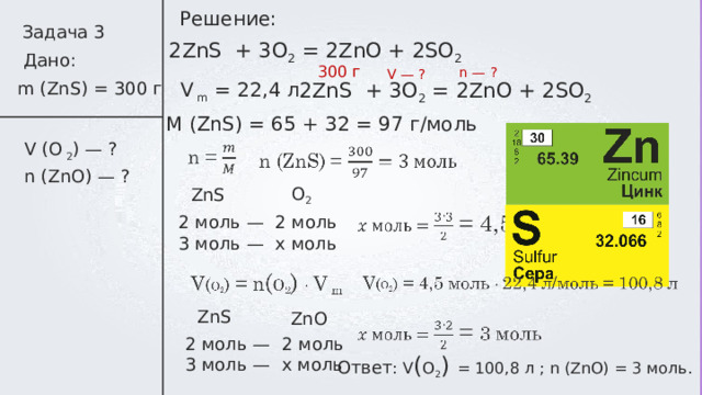 Решение: Задача 3 2 ZnS + 3 O 2 = 2 ZnO + 2 SO 2 Дано: 300 г n — ? V — ? V m = 22,4 л m (ZnS) = 300 г 2 ZnS + 3 O 2 = 2 ZnO + 2 SO 2 M (ZnS) = 65 + 32 = 97 г/моль V (O  2 ) — ? n (ZnO) — ? O 2 ZnS 2 моль — 2 моль 3 моль —   х моль ZnS ZnO 2 моль — 2 моль 3 моль —   х моль Ответ : V ( O 2 )  = 100,8 л ; n (ZnO) = 3 моль. 
