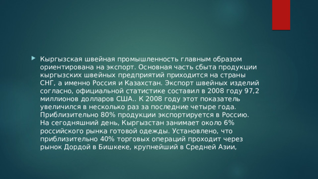 Кыргызская швейная промышленность главным образом ориентирована на экспорт. Основная часть сбыта продукции кыргызских швейных предприятий приходится на страны СНГ, а именно Россия и Казахстан. Экспорт швейных изделий согласно, официальной статистике составил в 2008 году 97,2 миллионов долларов США.. К 2008 году этот показатель увеличился в несколько раз за последние четыре года. Приблизительно 80% продукции экспортируется в Россию. На сегодняшний день, Кыргызстан занимает около 6% российского рынка готовой одежды. Установлено, что приблизительно 40% торговых операций проходит через рынок Дордой в Бишкеке, крупнейший в Средней Азии, 