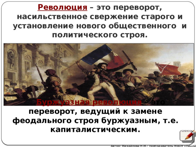 Революция – это переворот, насильственное свержение старого и установление нового общественного и политического строя.  Буржуазная революция  – это переворот, ведущий к замене феодального строя буржуазным, т.е. капиталистическим. Автор: Михайлова Н.М.- преподаватель МАОУ «Лицей № 21» 