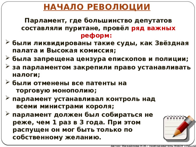 НАЧАЛО РЕВОЛЮЦИИ Парламент, где большинство депутатов составляли пуритане, провёл ряд важных реформ: были ликвидированы такие суды, как Звёздная палата и Высокая комиссия; была запрещена цензура епископов и полиции; за парламентом закрепили право устанавливать налоги; были отменены все патенты на  торговую монополию; парламент устанавливал контроль над  всеми министрами короля; парламент должен был собираться не реже, чем 1 раз в 3 года. При этом распущен он мог быть только по собственному желанию. Автор: Михайлова Н.М.- преподаватель МАОУ «Лицей № 21» 