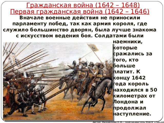 Гражданская война (1642 – 1648) Первая гражданская война (1642 – 1646) Вначале военные действия не приносили парламенту побед, так как армия короля, где служило большинство дворян, была лучше знакома с искусством ведения боя. Солдатами были наемники, которые сражались за того, кто больше платит. К концу 1642 года король находился в 50 километрах от Лондона и продолжал наступление. Автор: Михайлова Н.М.- преподаватель МАОУ «Лицей № 21» 