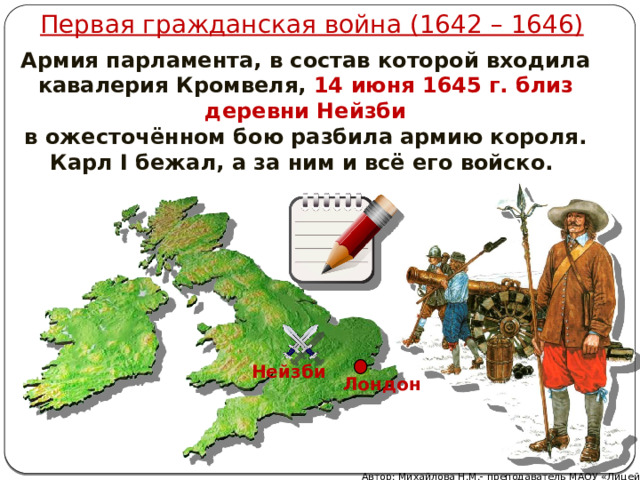 Первая гражданская война (1642 – 1646) Армия парламента, в состав которой входила кавалерия Кромвеля, 14 июня 1645 г. близ деревни Нейзби  в ожесточённом бою разбила армию короля. Карл I бежал, а за ним и всё его войско. Нейзби Лондон Автор: Михайлова Н.М.- преподаватель МАОУ «Лицей № 21» 