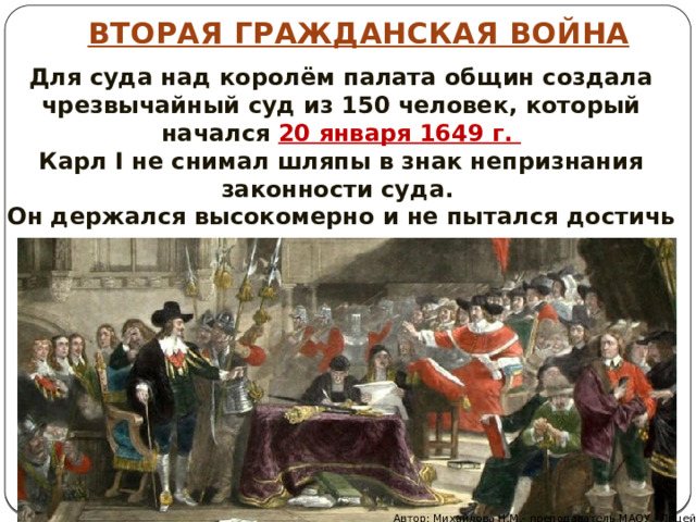 ВТОРАЯ ГРАЖДАНСКАЯ ВОЙНА Для суда над королём палата общин создала чрезвычайный суд из 150 человек, который начался 20 января 1649 г. Карл I не снимал шляпы в знак непризнания законности суда. Он держался высокомерно и не пытался достичь компромисса. Автор: Михайлова Н.М.- преподаватель МАОУ «Лицей № 21» 