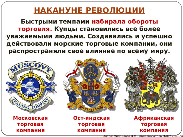 НАКАНУНЕ РЕВОЛЮЦИИ Быстрыми темпами набирала обороты торговля. Купцы становились все более уважаемыми людьми. Создавались и успешно действовали морские торговые компании, они распространяли свое влияние по всему миру. Африканская торговая компания Московская торговая компания Ост-индская торговая компания Автор: Михайлова Н.М.- преподаватель МАОУ «Лицей № 21» 