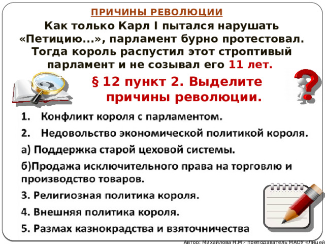 ПРИЧИНЫ РЕВОЛЮЦИИ Как только Карл I пытался нарушать «Петицию...», парламент бурно протестовал. Тогда король распустил этот строптивый парламент и не созывал его 11 лет. § 12 пункт 2. Выделите причины революции. Автор: Михайлова Н.М.- преподаватель МАОУ «Лицей № 21» 