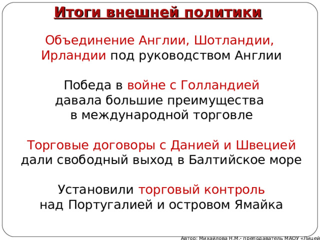 Итоги внешней политики Объединение Англии, Шотландии, Ирландии под руководством Англии Победа в войне с Голландией давала большие преимущества в международной торговле Торговые договоры с Данией и Швецией дали свободный выход в Балтийское море Установили торговый контроль над Португалией и островом Ямайка Автор: Михайлова Н.М.- преподаватель МАОУ «Лицей № 21» 