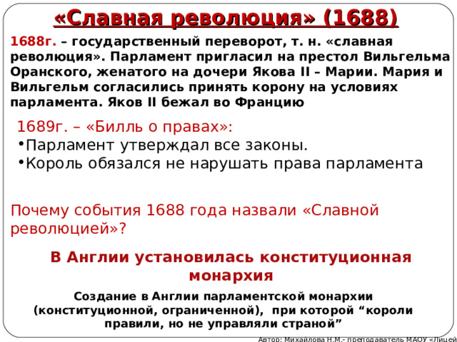 «Славная революция» (1688) 1688г. – государственный переворот, т. н. «славная революция». Парламент пригласил на престол Вильгельма Оранского, женатого на дочери Якова II – Марии. Мария и Вильгельм согласились принять корону на условиях парламента. Яков II бежал во Францию 1689г. – «Билль о правах»: Парламент утверждал все законы. Король обязался не нарушать права парламента Почему события 1688 года назвали «Славной революцией»? В Англии установилась конституционная монархия Создание в Англии парламентской монархии (конституционной, ограниченной), при которой “короли правили, но не управляли страной” Автор: Михайлова Н.М.- преподаватель МАОУ «Лицей № 21» 