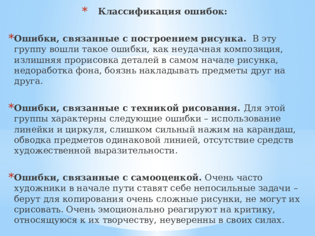  Классификация ошибок:  Ошибки, связанные с построением рисунка. В эту группу вошли такое ошибки, как неудачная композиция, излишняя прорисовка деталей в самом начале рисунка, недоработка фона, боязнь накладывать предметы друг на друга. Ошибки, связанные с техникой рисования. Для этой группы характерны следующие ошибки – использование линейки и циркуля, слишком сильный нажим на карандаш, обводка предметов одинаковой линией, отсутствие средств художественной выразительности. Ошибки, связанные с самооценкой. Очень часто художники в начале пути ставят себе непосильные задачи – берут для копирования очень сложные рисунки, не могут их срисовать. Очень эмоционально реагируют на критику, относящуюся к их творчеству, неуверенны в своих силах. 