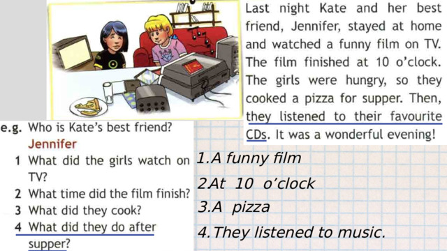 1. A funny film 2. At 10 o’clock 3. A pizza 4. They listened to music. 