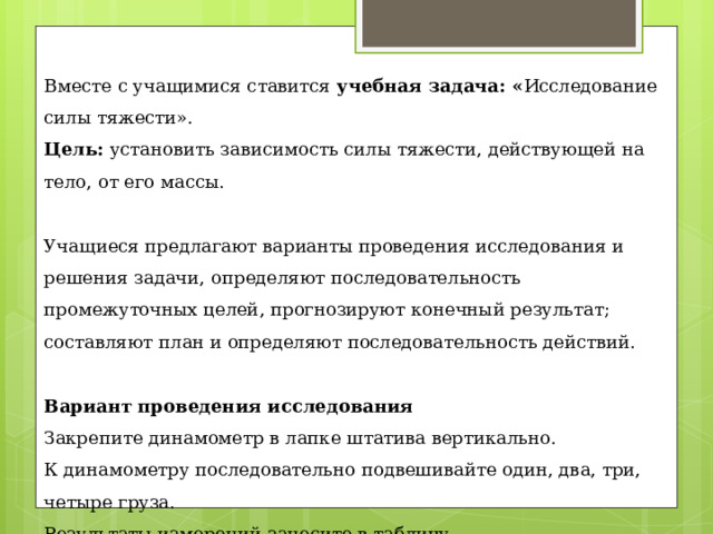 Вместе с учащимися ставится учебная задача: « Исследование силы тяжести». Цель:  установить зависимость силы тяжести, действующей на тело, от его массы.   Учащиеся предлагают варианты проведения исследования и решения задачи,  определяют последовательность промежуточных целей, прогнозируют конечный результат; составляют план и определяют последовательность действий.   Вариант проведения исследования Закрепите динамометр в лапке штатива вертикально. К динамометру последовательно подвешивайте один, два, три, четыре груза. Результаты измерений занесите в таблицу.   