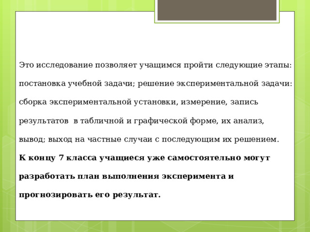 Это исследование позволяет учащимся пройти следующие этапы: постановка учебной задачи; решение экспериментальной задачи: сборка экспериментальной установки, измерение, запись результатов  в табличной и графической форме, их анализ, вывод; выход на частные случаи с последующим их решением. К концу 7 класса учащиеся уже самостоятельно могут разработать план выполнения эксперимента и прогнозировать его результат. 