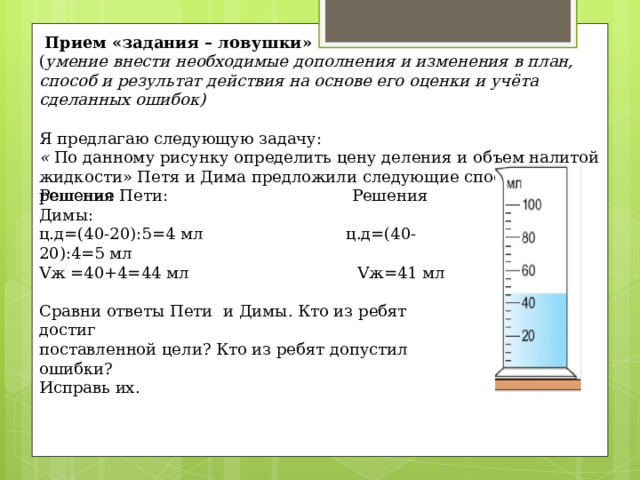  Прием «задания – ловушки»   ( умение внести необходимые дополнения и изменения в план, способ и результат действия на основе его оценки и учёта сделанных ошибок)    Я предлагаю следующую задачу:  « По данному рисунку определить цену деления и объем налитой жидкости» Петя и Дима предложили следующие способы решения   Решение Пети: Решения Димы:  ц.д=(40-20):5=4 мл ц.д=(40-20):4=5 мл  Vж =40+4=44 мл Vж=41 мл   Сравни ответы Пети и Димы. Кто из ребят достиг  поставленной цели? Кто из ребят допустил ошибки?  Исправь их.   