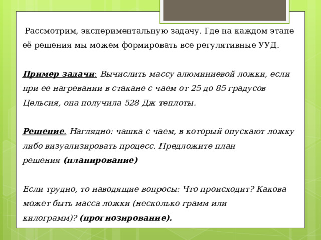  Рассмотрим, экспериментальную задачу. Где на каждом этапе её решения мы можем формировать все регулятивные УУД. Пример задачи :   Вычислить массу алюминиевой ложки, если при ее нагревании в стакане с чаем от 25 до 85 градусов Цельсия, она получила 528 Дж теплоты.   Решение .  Наглядно: чашка с чаем, в который опускают ложку либо визуализировать процесс. Предложите план решения  (планирование)   Если трудно, то наводящие вопросы: Что происходит? Какова может быть масса ложки (несколько грамм или килограмм)?  (прогнозирование).  Как математически связано количество теплоты при нагревании с массой вещества?  – (самоконтроль: знаю ли я формулу?) 