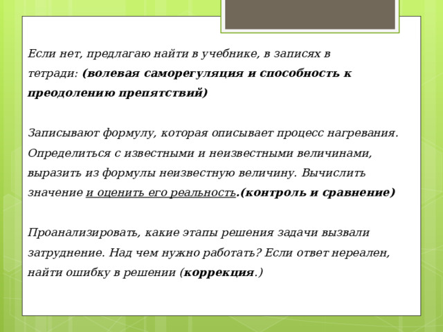 Если нет, предлагаю найти в учебнике, в записях в тетради:  (волевая саморегуляция и способность к преодолению препятствий) Записывают формулу, которая описывает процесс нагревания. Определиться с известными и неизвестными величинами, выразить из формулы неизвестную величину. Вычислить значение  и оценить его реальность .(контроль и сравнение) Проанализировать, какие этапы решения задачи вызвали затруднение. Над чем нужно работать? Если ответ нереален, найти ошибку в решении ( коррекция .) 