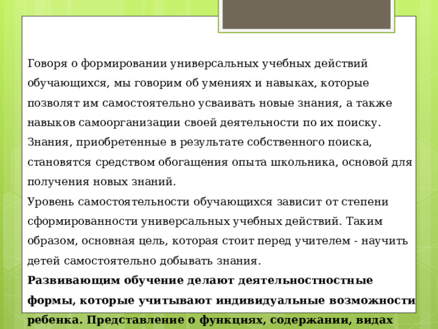 Говоря о формировании универсальных учебных действий обучающихся, мы говорим об умениях и навыках, которые позволят им самостоятельно усваивать новые знания, а также навыков самоорганизации своей деятельности по их поиску. Знания, приобретенные в результате собственного поиска, становятся средством обогащения опыта школьника, основой для получения новых знаний. Уровень самостоятельности обучающихся зависит от степени сформированности универсальных учебных действий. Таким образом, основная цель, которая стоит перед учителем - научить детей самостоятельно добывать знания.  Развивающим обучение делают деятельностностные формы, которые учитывают индивидуальные возможности ребенка. Представление о функциях, содержании, видах универсальных учебных действий и способах их формирования должно быть положено в основу всего учебно-воспитательного процесса. 