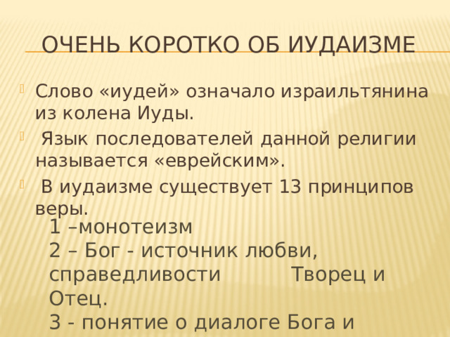 Очень коротко об иудаизме Слово «иудей» означало израильтянина из колена Иуды.  Язык последователей данной религии называется «еврейским».  В иудаизме существует 13 принципов веры. 1 –монотеизм 2 – Бог - источник любви, справедливости Творец и Отец. 3 - понятие о диалоге Бога и Человека.  И др. 