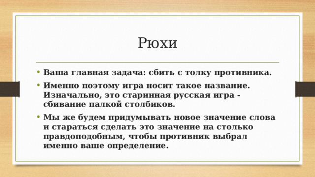 Рюхи Ваша главная задача: сбить с толку противника. Именно поэтому игра носит такое название. Изначально, это старинная русская игра - сбивание палкой столбиков. Мы же будем придумывать новое значение слова и стараться сделать это значение на столько правдоподобным, чтобы противник выбрал именно ваше определение. 