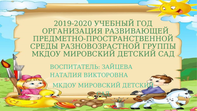 2019-2020 учебный год  Организация развивающей предметно-пространственной среды Разновозрастной группы МКДОУ МИРОВСКИЙ ДЕТСКИЙ САД Воспитатель: Зайцева Наталия Викторовна МКДОУ МИРОВСКИЙ ДЕТСКИЙ САД 