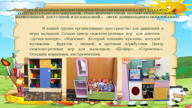  «Развивающая предметно-пространственная среда должна быть содержательно-насыщенной, трансформируемой, полифункциональной, вариативной, доступной и безопасной.»  (ФГОС дошкольного образования)    В нашей группе организованно пространство для движений и игры малышей. Создан центр сюжетно-ролевых игр для девочек «Дочки-матери», «Магазин». Который оснащён куклами, посудой , муляжами фруктов , овощей, и прочими атрибутами. Центр сюжетно-ролевых игр для мальчиков: «Шофер», «Строитель». Оснащён машинами, инструментами. 