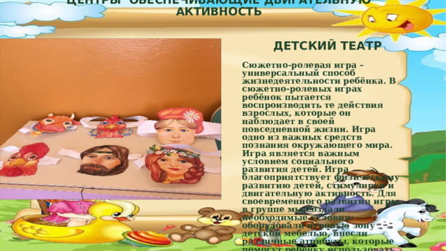 ЦЕНТРЫ ОБЕСПЕЧИВАЮЩИЕ ДВИГАТЕЛЬНУЮ АКТИВНОСТЬ ДЕТСКИЙ ТЕАТР Сюжетно-ролевая игра – универсальный способ жизнедеятельности ребёнка. В сюжетно-ролевых играх ребёнок пытается воспроизводить те действия взрослых, которые он наблюдает в своей повседневной жизни. Игра одно из важных средств познания окружающего мира. Игра является важным условием социального развития детей. Игра благоприятствует физическому развитию детей, стимулируя и двигательную активность. Для своевременного развития игры в группе мы создали необходимые условия: оборудовали игровую зону детской мебелью, внесли различные атрибуты, которые помогут ребёнку использовать накопленный опыт в мире игры.  ЦЕНТРИ СЮЖЕТНО-РОЛЕВЫХ ИГР  
