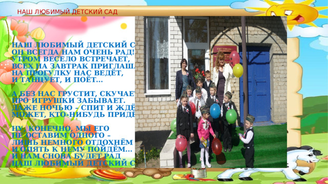 НАШ ЛЮБИМЫЙ ДЕТСКИЙ САД Наш любимый детский сад!  Он всегда нам очень рад!  Утром весело встречает,  Всех на завтрак приглашает,  На прогулку нас ведёт,  И танцует, и поёт...   А без нас грустит, скучает,  Про игрушки забывает.  Даже ночью – спит и ждёт:  Может, кто-нибудь придёт...   Ну, конечно, мы его  Не оставим одного –  Лишь немного отдохнём  И опять к нему пойдём...  И нам снова будет рад  Наш любимый детский сад!  