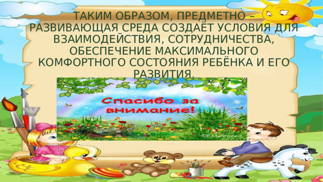 Таким образом, предметно – развивающая среда создаёт условия для взаимодействия, сотрудничества, обеспечение максимального комфортного состояния ребёнка и его развития. 