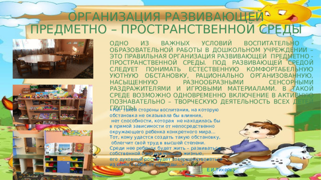 ОРГАНИЗАЦИЯ РАЗВИВАЮЩЕЙ  ПРЕДМЕТНО – ПРОСТРАНСТВЕННОЙ СРЕДЫ  Одно из важных условий воспитательно - образовательной работы в дошкольном учреждении – это правильная организация развивающей предметно - пространственной среды. Под развивающей средой следует понимать естественную комфортабельную уютную обстановку, рационально организованную, насыщенную разнообразными сенсорными раздражителями и игровыми материалами. В такой среде возможно одновременно включение в активную познавательно – творческую деятельность всех детей группы.   «Нет такой стороны воспитания, на которую обстановка не оказывала бы влияния,   нет способности, которая  не находилась бы в прямой зависимости от непосредственно окружающего ребенка конкретного мира… Тот, кому удастся создать такую обстановку,   облегчит свой труд в высшей степени. Среди нее ребенок будет жить – развиваться собственной самодовлеющей жизнью, его духовный рост будет совершенствоваться из самого себя, от природы…»  Е.И.Тихеева  