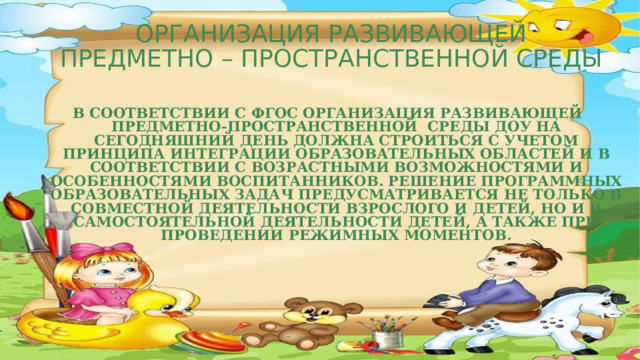 ОРГАНИЗАЦИЯ РАЗВИВАЮЩЕЙ  ПРЕДМЕТНО – ПРОСТРАНСТВЕННОЙ СРЕДЫ  В соответствии с ФГОС организациЯ развивающей предметно-пространственной  среды ДОУ на сегодняшний день должна строиться с учетом принципа интеграции образовательных областей и в соответствии с возрастными возможностями и особенностями воспитанников. Решение программных образовательных задач предусматривается не только в совместной деятельности взрослого и детей, но и в самостоятельной деятельности детей, а также при проведении режимных моментов.    