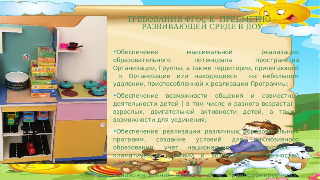   Требования ФГОС к предметно –развивающей среде в ДОУ    Обеспечение максимальной реализации образовательного потенциала пространства Организации, Группы, а также территории, прилегающей к Организации или находящиеся на небольшом удалении, приспособленной к реализации Программы; Обеспечение возможности общения и совместной деятельности детей ( в том числе и разного возраста) и взрослых, двигательной активности детей, а также возможности для уединения; Обеспечение реализации различных образовательных программ, создание условий для инклюзивного образования, учет национально – культурных, климатических условий и возрастных особенностей детей; Содержательная насыщенность, трансформируемость, полифункциональность, вариативность, доступность и безопасность.  