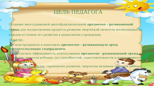 Цель педагога : Создание многоуровневой многофункциональной  предметно – развивающей среды  для осуществления процесса развития творческой личности воспитанника на каждом из этапов его развития в дошкольном учреждении. ЗАДАЧИ : 1. Сконструировать и наполнить  предметно – развивающую среду соответствующим содержанием ; 2. Обеспечить эффективность использования  предметно - развивающей среды  при развитии личности ребенка, его способностей, самостоятельности и инициативности творчества. Ожидаемый результат : гармонично развитая, творчески активная личность ребёнка дошкольного возраста.  